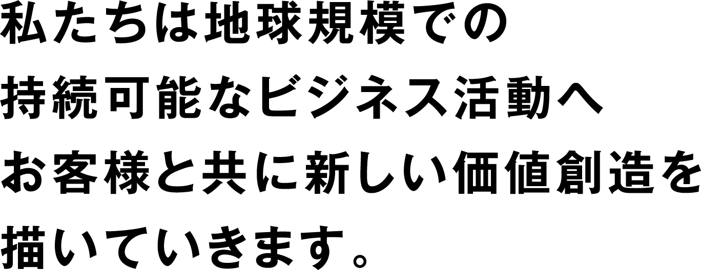 私たちは地球規模での持続可能なビジネス活動へお客様と共に新しい価値創造を描いていきます。